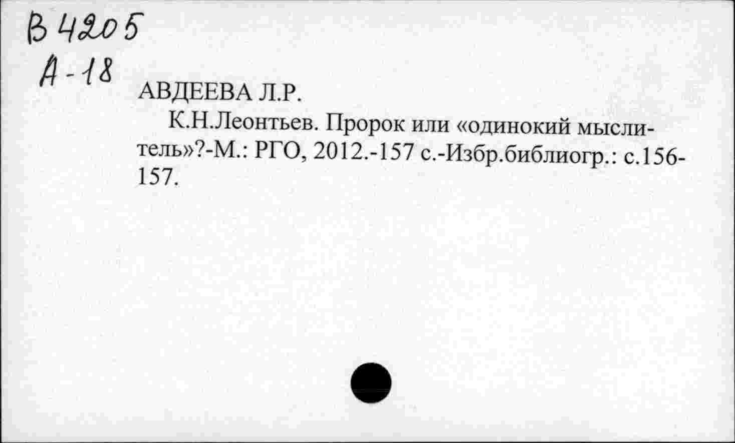 ﻿& ЦЗиоЪ
д-и
п АВДЕЕВА Л.Р.
К.Н.Леонтьев. Пророк или «одинокий мысли-телы^-М.: РГО, 2012.-157 с.-Избр.библиогр.: с.156-